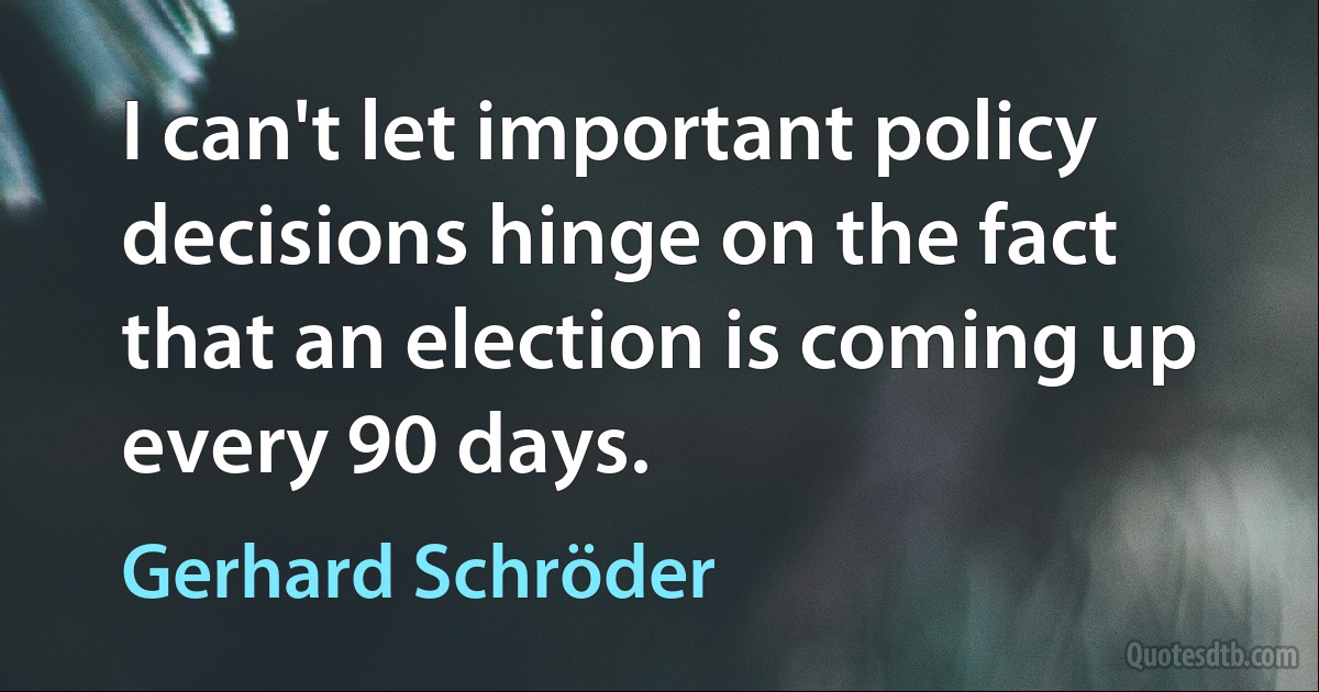 I can't let important policy decisions hinge on the fact that an election is coming up every 90 days. (Gerhard Schröder)