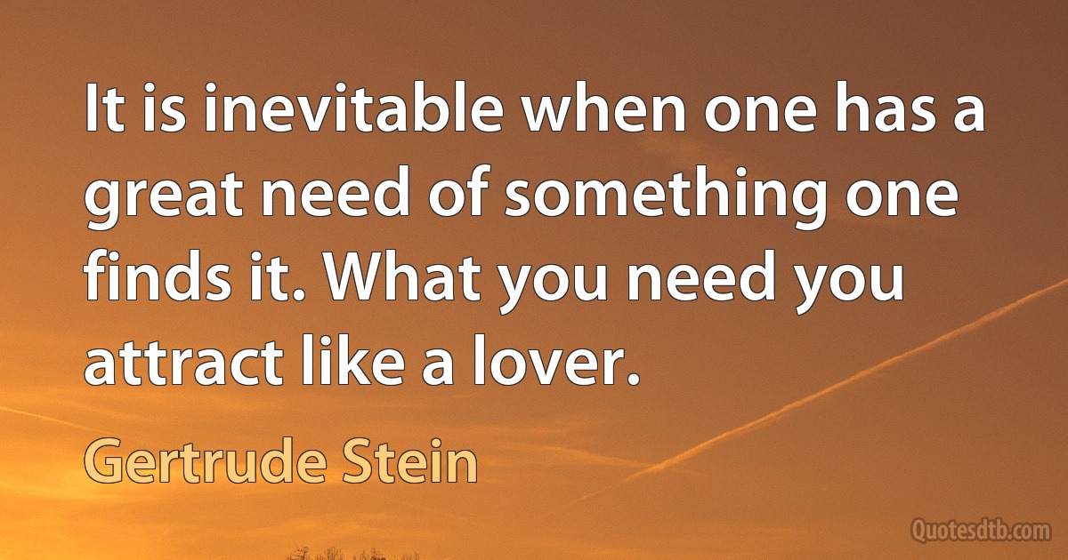 It is inevitable when one has a great need of something one finds it. What you need you attract like a lover. (Gertrude Stein)