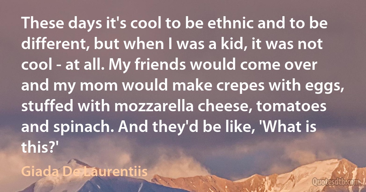 These days it's cool to be ethnic and to be different, but when I was a kid, it was not cool - at all. My friends would come over and my mom would make crepes with eggs, stuffed with mozzarella cheese, tomatoes and spinach. And they'd be like, 'What is this?' (Giada De Laurentiis)