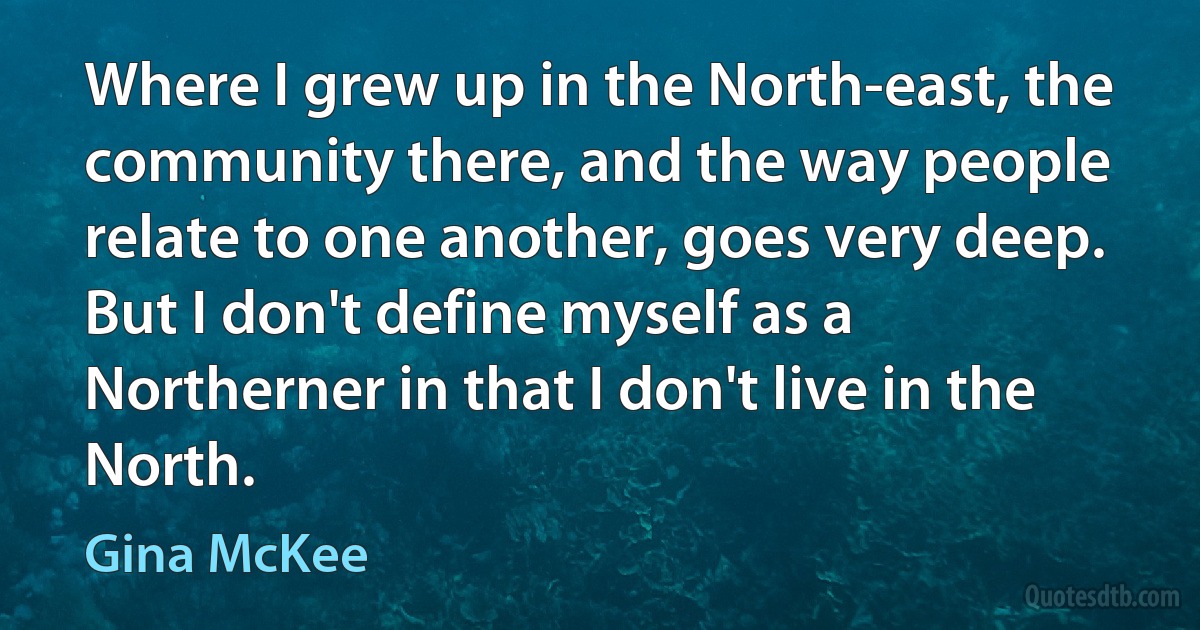 Where I grew up in the North-east, the community there, and the way people relate to one another, goes very deep. But I don't define myself as a Northerner in that I don't live in the North. (Gina McKee)