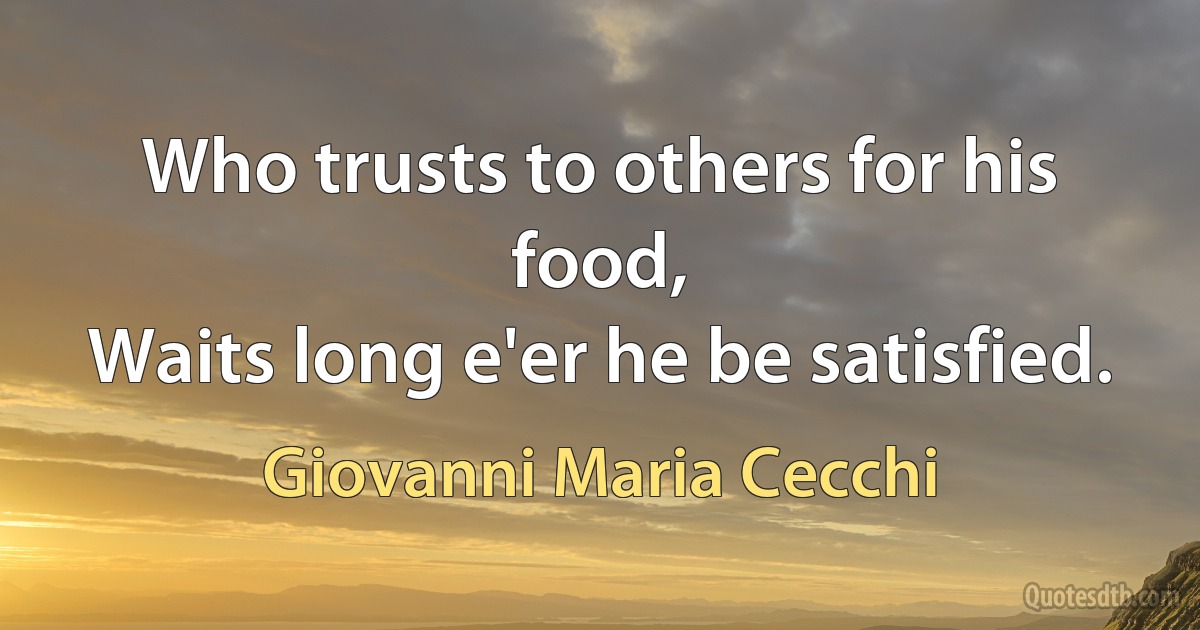 Who trusts to others for his food,
Waits long e'er he be satisfied. (Giovanni Maria Cecchi)