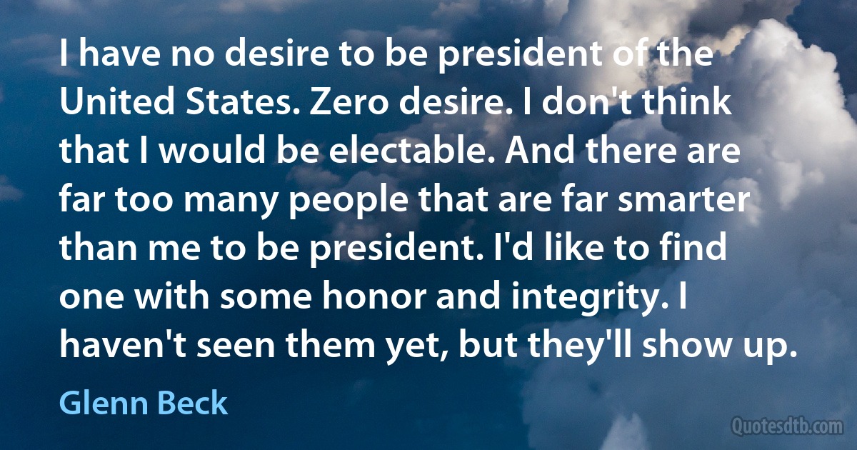 I have no desire to be president of the United States. Zero desire. I don't think that I would be electable. And there are far too many people that are far smarter than me to be president. I'd like to find one with some honor and integrity. I haven't seen them yet, but they'll show up. (Glenn Beck)