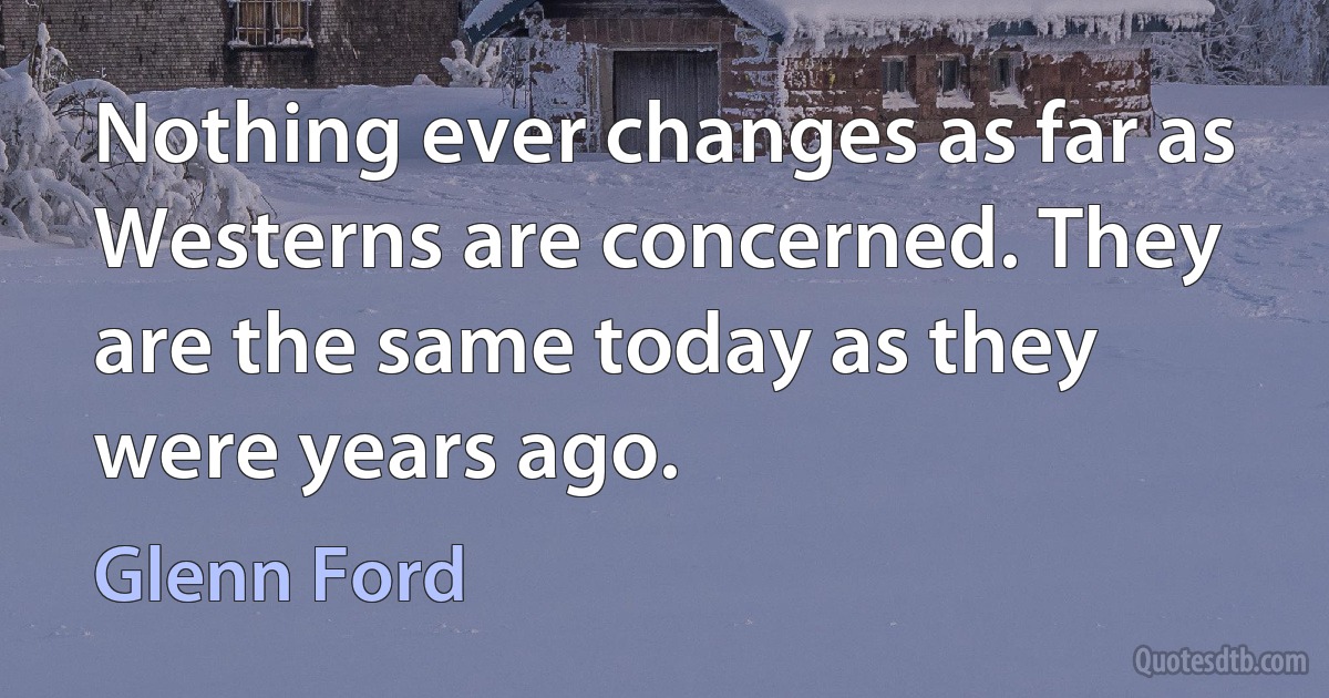 Nothing ever changes as far as Westerns are concerned. They are the same today as they were years ago. (Glenn Ford)