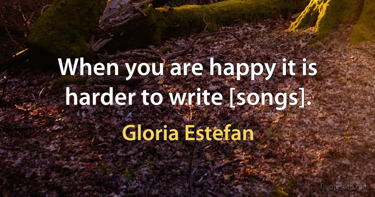 When you are happy it is harder to write [songs]. (Gloria Estefan)