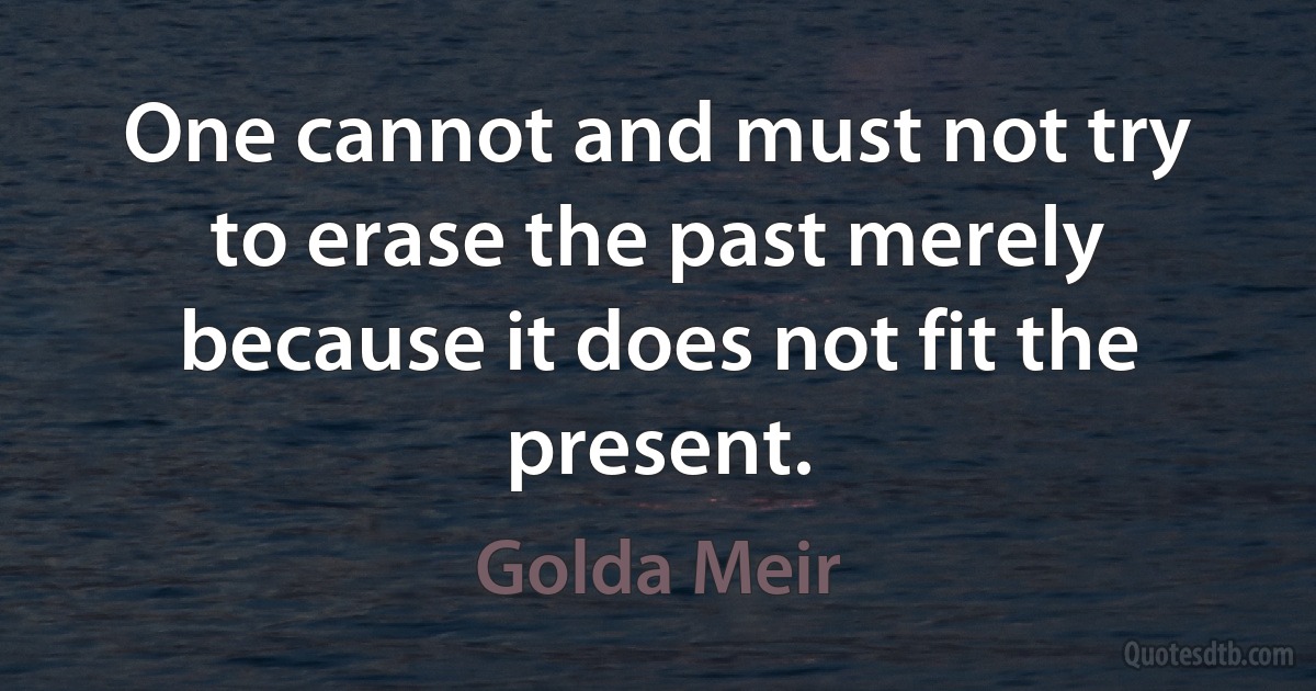 One cannot and must not try to erase the past merely because it does not fit the present. (Golda Meir)