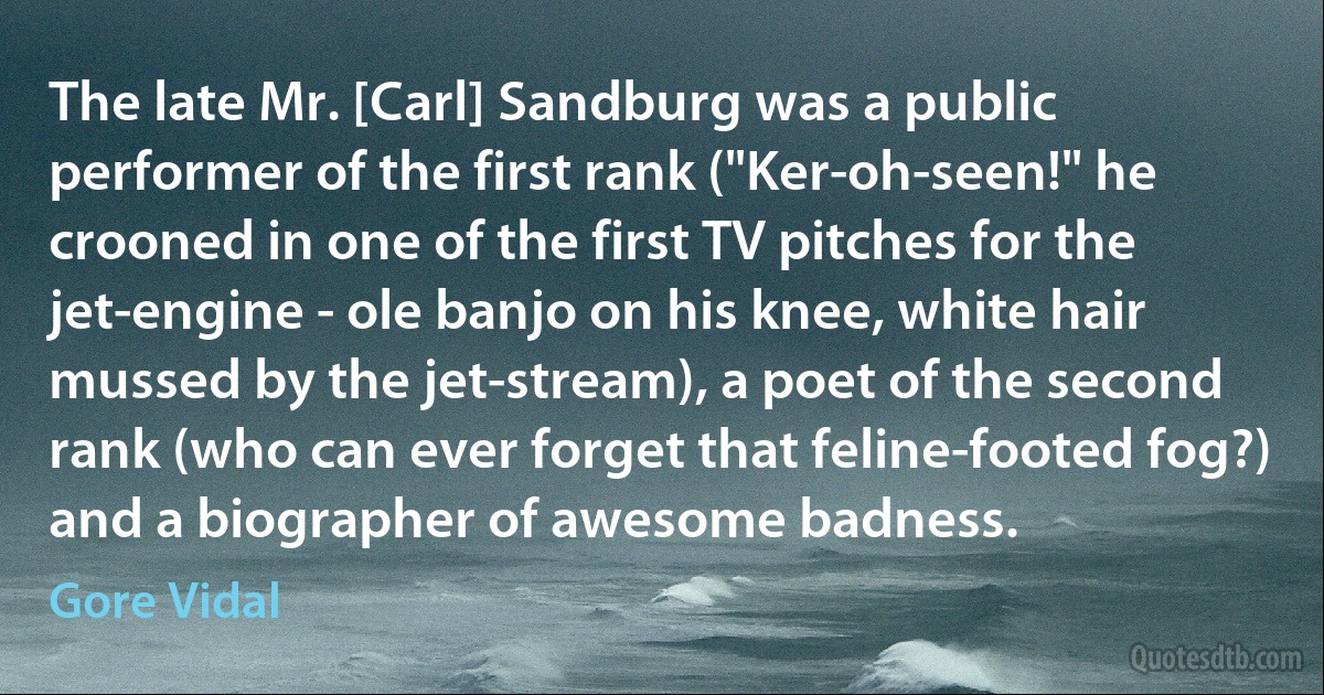 The late Mr. [Carl] Sandburg was a public performer of the first rank ("Ker-oh-seen!" he crooned in one of the first TV pitches for the jet-engine - ole banjo on his knee, white hair mussed by the jet-stream), a poet of the second rank (who can ever forget that feline-footed fog?) and a biographer of awesome badness. (Gore Vidal)