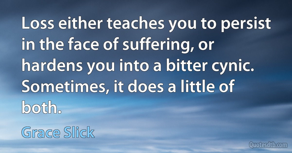 Loss either teaches you to persist in the face of suffering, or hardens you into a bitter cynic. Sometimes, it does a little of both. (Grace Slick)