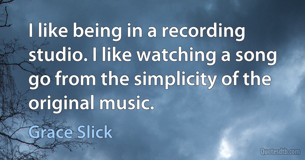 I like being in a recording studio. I like watching a song go from the simplicity of the original music. (Grace Slick)