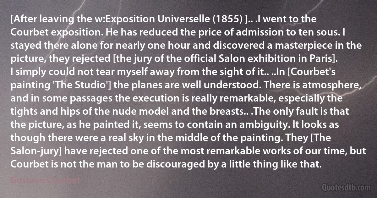 [After leaving the w:Exposition Universelle (1855) ].. .I went to the Courbet exposition. He has reduced the price of admission to ten sous. I stayed there alone for nearly one hour and discovered a masterpiece in the picture, they rejected [the jury of the official Salon exhibition in Paris]. I simply could not tear myself away from the sight of it.. ..In [Courbet's painting 'The Studio'] the planes are well understood. There is atmosphere, and in some passages the execution is really remarkable, especially the tights and hips of the nude model and the breasts.. .The only fault is that the picture, as he painted it, seems to contain an ambiguity. It looks as though there were a real sky in the middle of the painting. They [The Salon-jury] have rejected one of the most remarkable works of our time, but Courbet is not the man to be discouraged by a little thing like that. (Gustave Courbet)