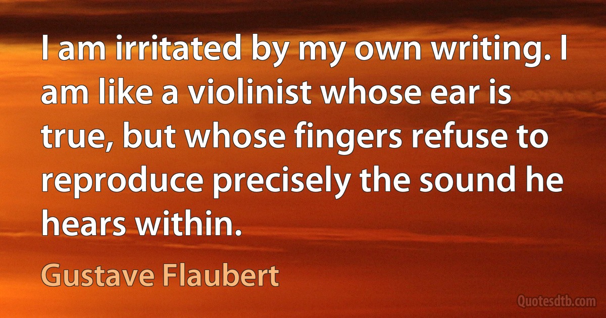 I am irritated by my own writing. I am like a violinist whose ear is true, but whose fingers refuse to reproduce precisely the sound he hears within. (Gustave Flaubert)