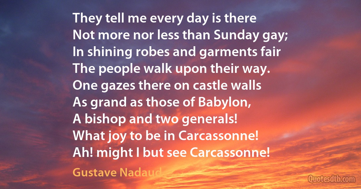 They tell me every day is there
Not more nor less than Sunday gay;
In shining robes and garments fair
The people walk upon their way.
One gazes there on castle walls
As grand as those of Babylon,
A bishop and two generals!
What joy to be in Carcassonne!
Ah! might I but see Carcassonne! (Gustave Nadaud)