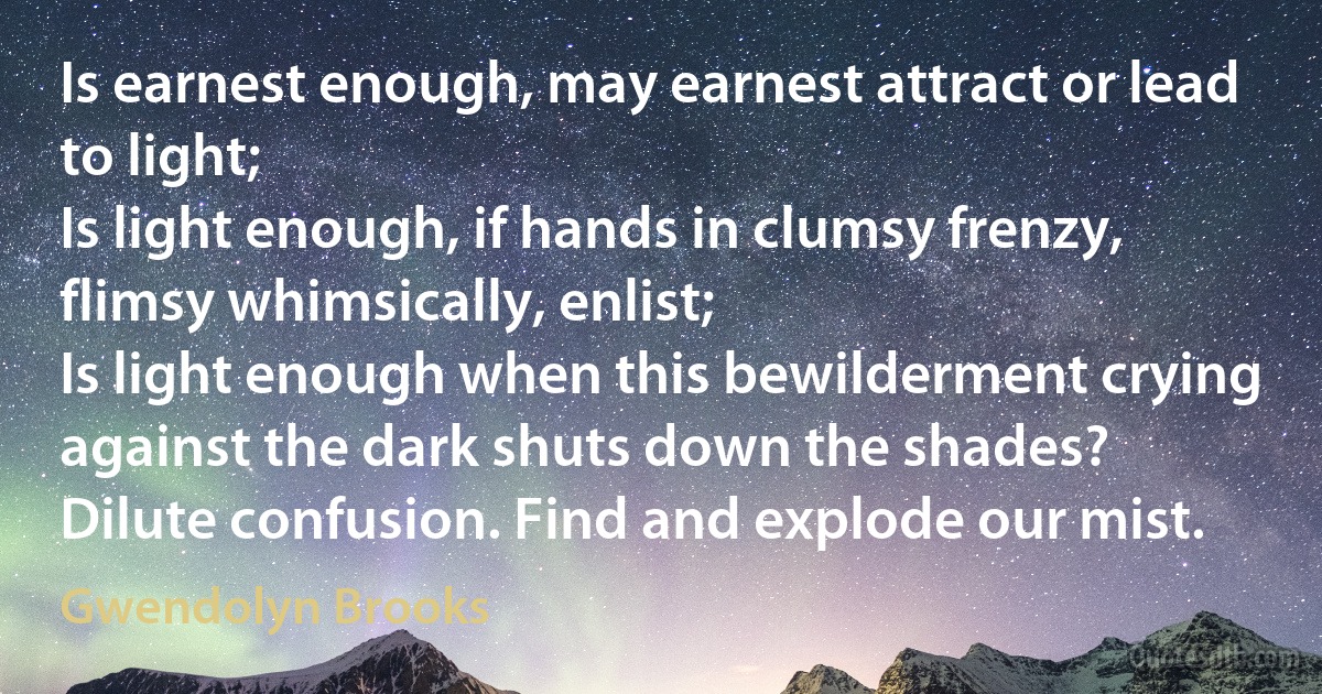 Is earnest enough, may earnest attract or lead to light;
Is light enough, if hands in clumsy frenzy, flimsy whimsically, enlist;
Is light enough when this bewilderment crying against the dark shuts down the shades?
Dilute confusion. Find and explode our mist. (Gwendolyn Brooks)