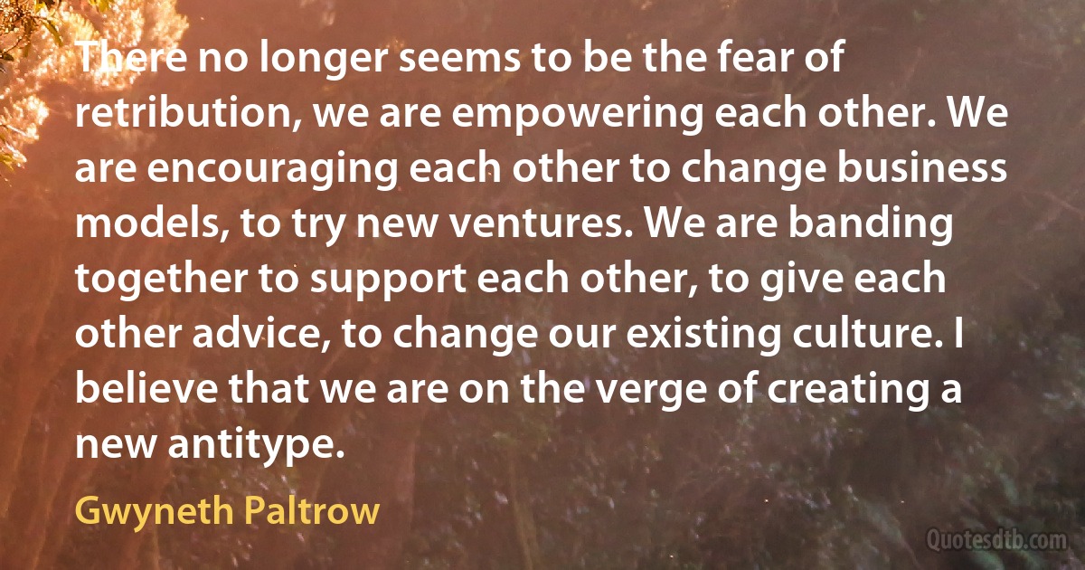 There no longer seems to be the fear of retribution, we are empowering each other. We are encouraging each other to change business models, to try new ventures. We are banding together to support each other, to give each other advice, to change our existing culture. I believe that we are on the verge of creating a new antitype. (Gwyneth Paltrow)