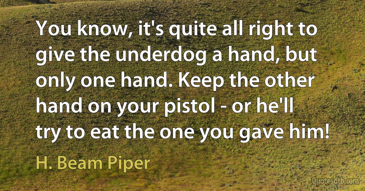 You know, it's quite all right to give the underdog a hand, but only one hand. Keep the other hand on your pistol - or he'll try to eat the one you gave him! (H. Beam Piper)