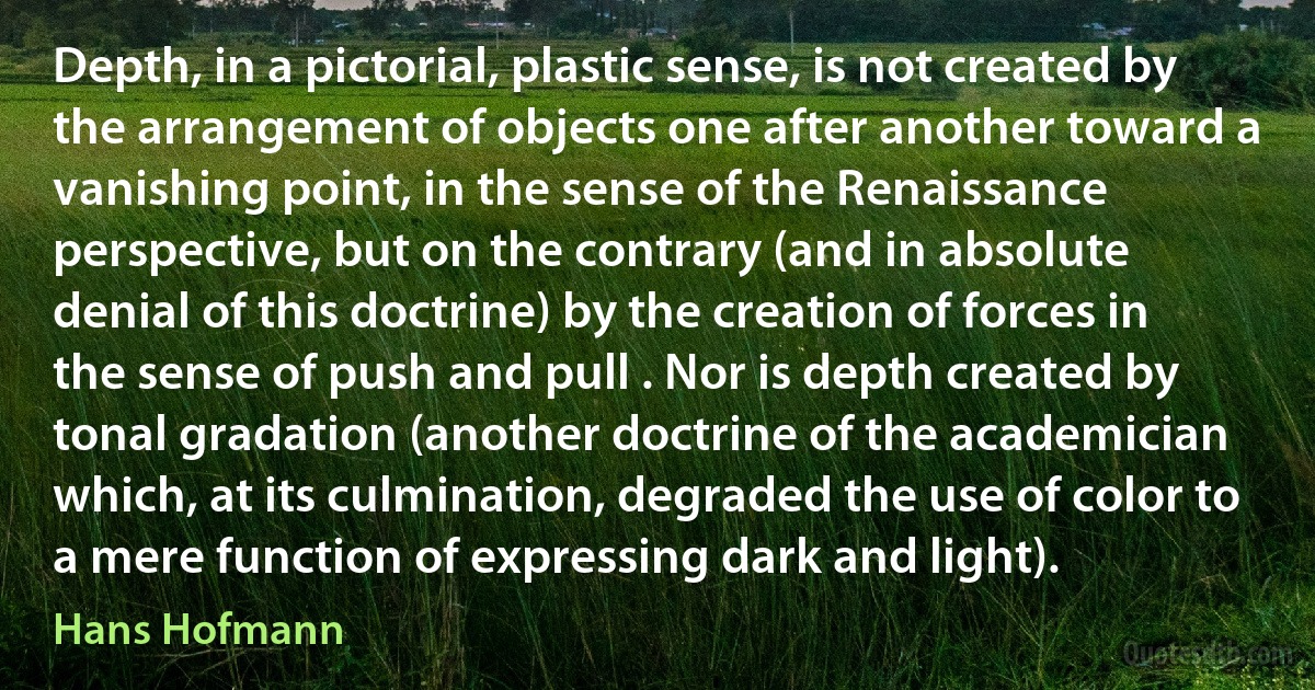 Depth, in a pictorial, plastic sense, is not created by the arrangement of objects one after another toward a vanishing point, in the sense of the Renaissance perspective, but on the contrary (and in absolute denial of this doctrine) by the creation of forces in the sense of push and pull . Nor is depth created by tonal gradation (another doctrine of the academician which, at its culmination, degraded the use of color to a mere function of expressing dark and light). (Hans Hofmann)