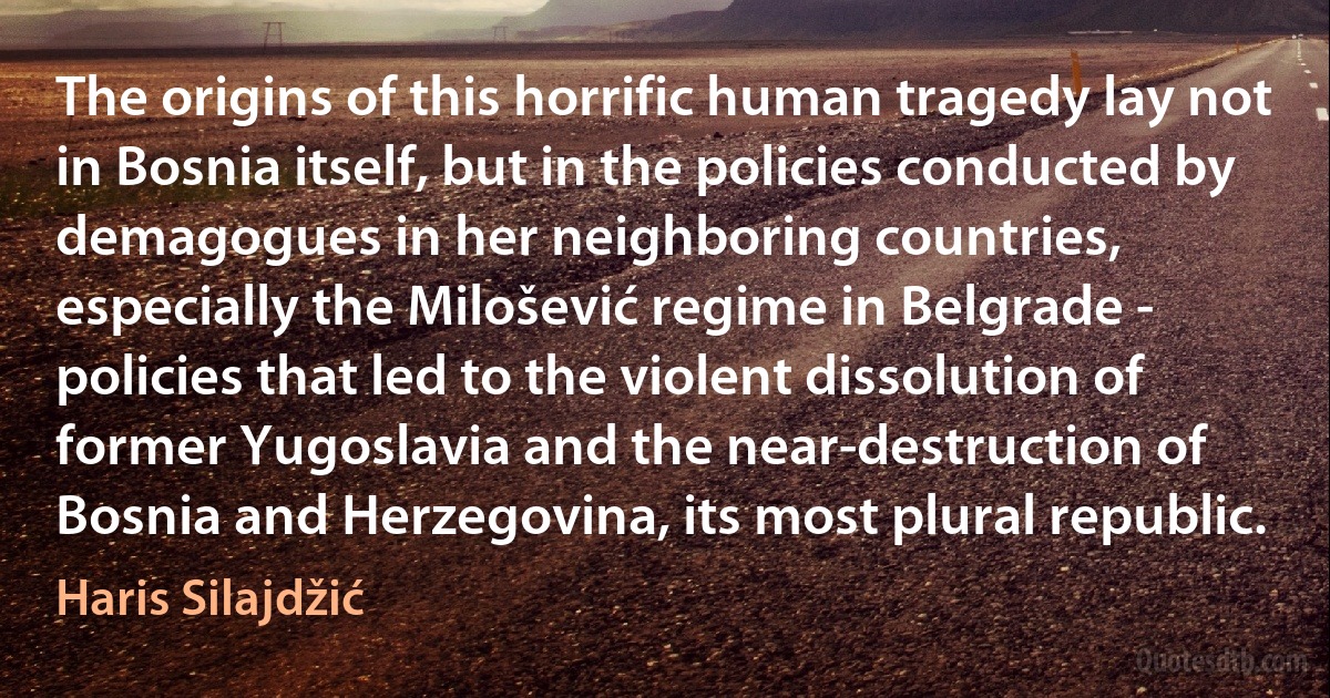 The origins of this horrific human tragedy lay not in Bosnia itself, but in the policies conducted by demagogues in her neighboring countries, especially the Milošević regime in Belgrade - policies that led to the violent dissolution of former Yugoslavia and the near-destruction of Bosnia and Herzegovina, its most plural republic. (Haris Silajdžić)