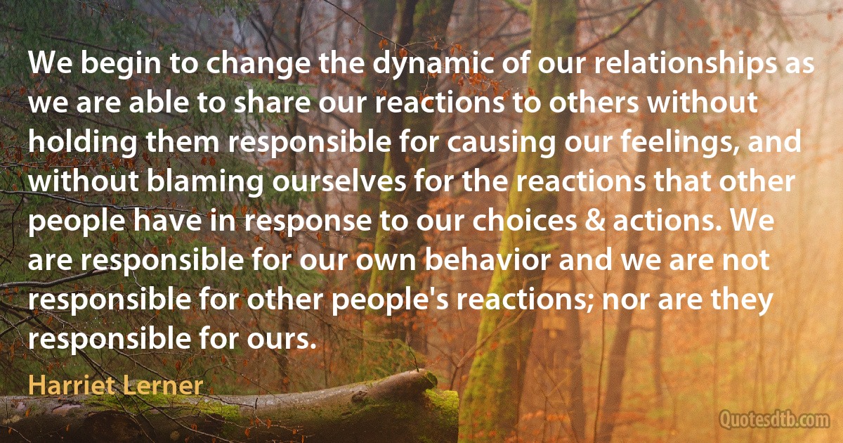 We begin to change the dynamic of our relationships as we are able to share our reactions to others without holding them responsible for causing our feelings, and without blaming ourselves for the reactions that other people have in response to our choices & actions. We are responsible for our own behavior and we are not responsible for other people's reactions; nor are they responsible for ours. (Harriet Lerner)