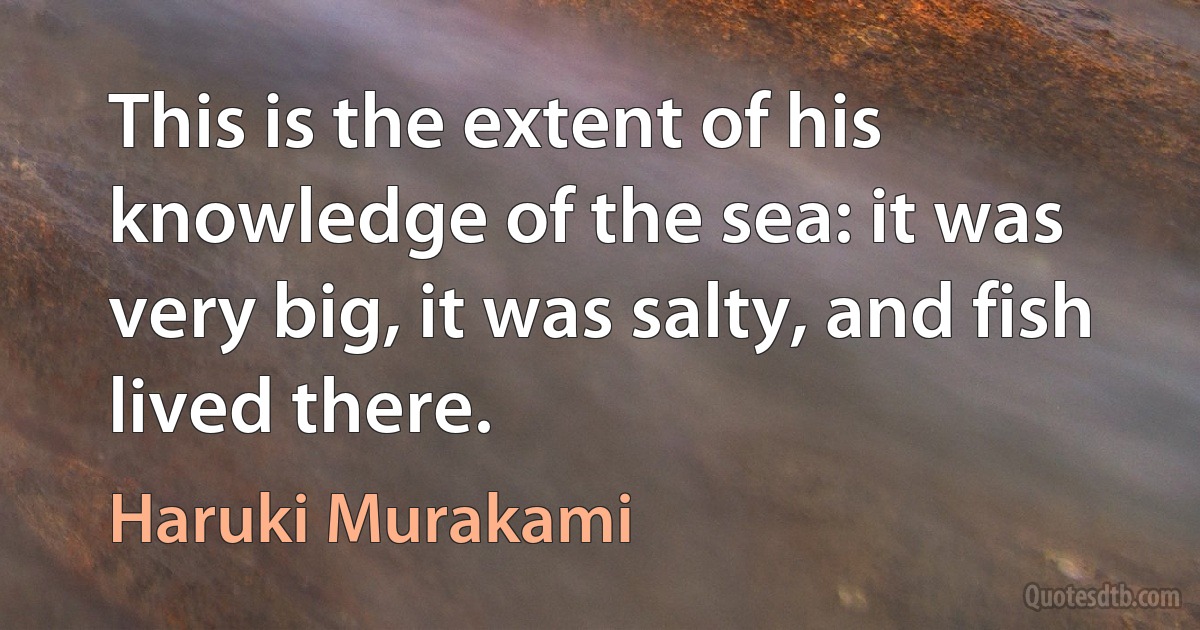 This is the extent of his knowledge of the sea: it was very big, it was salty, and fish lived there. (Haruki Murakami)