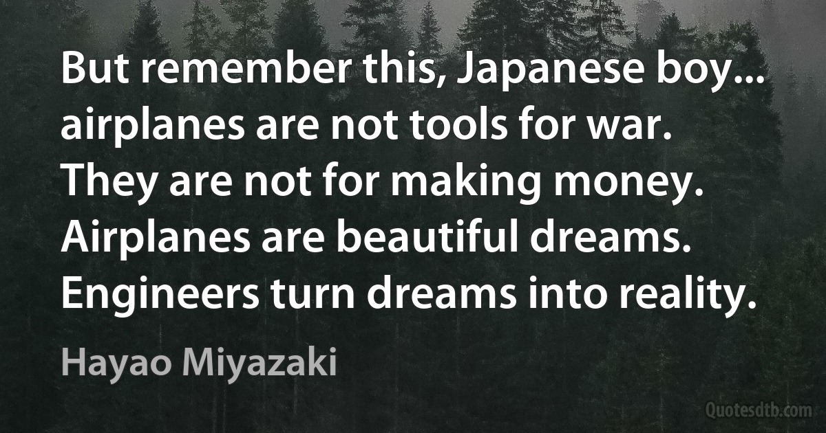 But remember this, Japanese boy... airplanes are not tools for war. They are not for making money. Airplanes are beautiful dreams. Engineers turn dreams into reality. (Hayao Miyazaki)