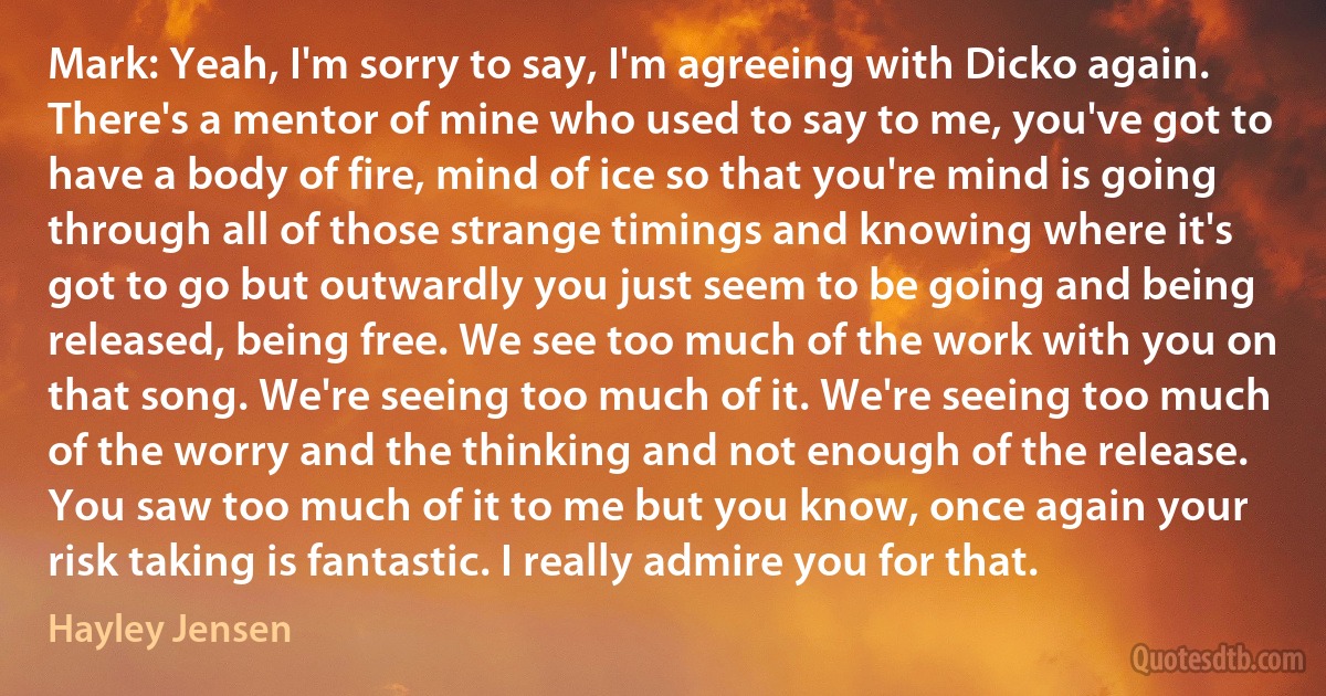 Mark: Yeah, I'm sorry to say, I'm agreeing with Dicko again. There's a mentor of mine who used to say to me, you've got to have a body of fire, mind of ice so that you're mind is going through all of those strange timings and knowing where it's got to go but outwardly you just seem to be going and being released, being free. We see too much of the work with you on that song. We're seeing too much of it. We're seeing too much of the worry and the thinking and not enough of the release. You saw too much of it to me but you know, once again your risk taking is fantastic. I really admire you for that. (Hayley Jensen)