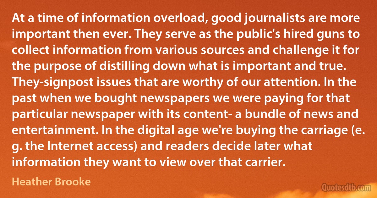 At a time of information overload, good journalists are more important then ever. They serve as the public's hired guns to collect information from various sources and challenge it for the purpose of distilling down what is important and true. They-signpost issues that are worthy of our attention. In the past when we bought newspapers we were paying for that particular newspaper with its content- a bundle of news and entertainment. In the digital age we're buying the carriage (e. g. the Internet access) and readers decide later what information they want to view over that carrier. (Heather Brooke)