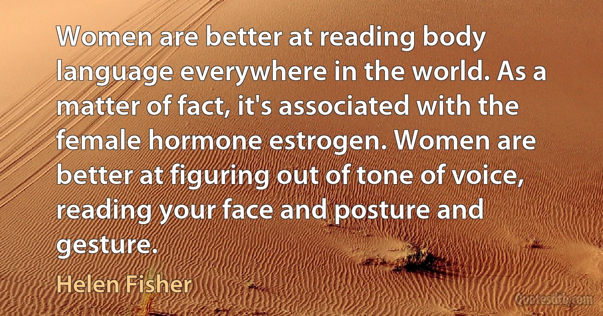 Women are better at reading body language everywhere in the world. As a matter of fact, it's associated with the female hormone estrogen. Women are better at figuring out of tone of voice, reading your face and posture and gesture. (Helen Fisher)