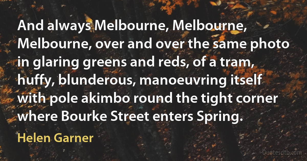 And always Melbourne, Melbourne, Melbourne, over and over the same photo in glaring greens and reds, of a tram, huffy, blunderous, manoeuvring itself with pole akimbo round the tight corner where Bourke Street enters Spring. (Helen Garner)