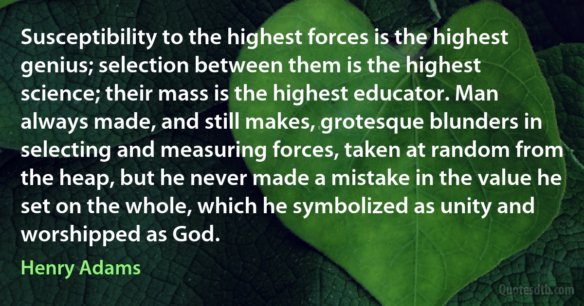 Susceptibility to the highest forces is the highest genius; selection between them is the highest science; their mass is the highest educator. Man always made, and still makes, grotesque blunders in selecting and measuring forces, taken at random from the heap, but he never made a mistake in the value he set on the whole, which he symbolized as unity and worshipped as God. (Henry Adams)