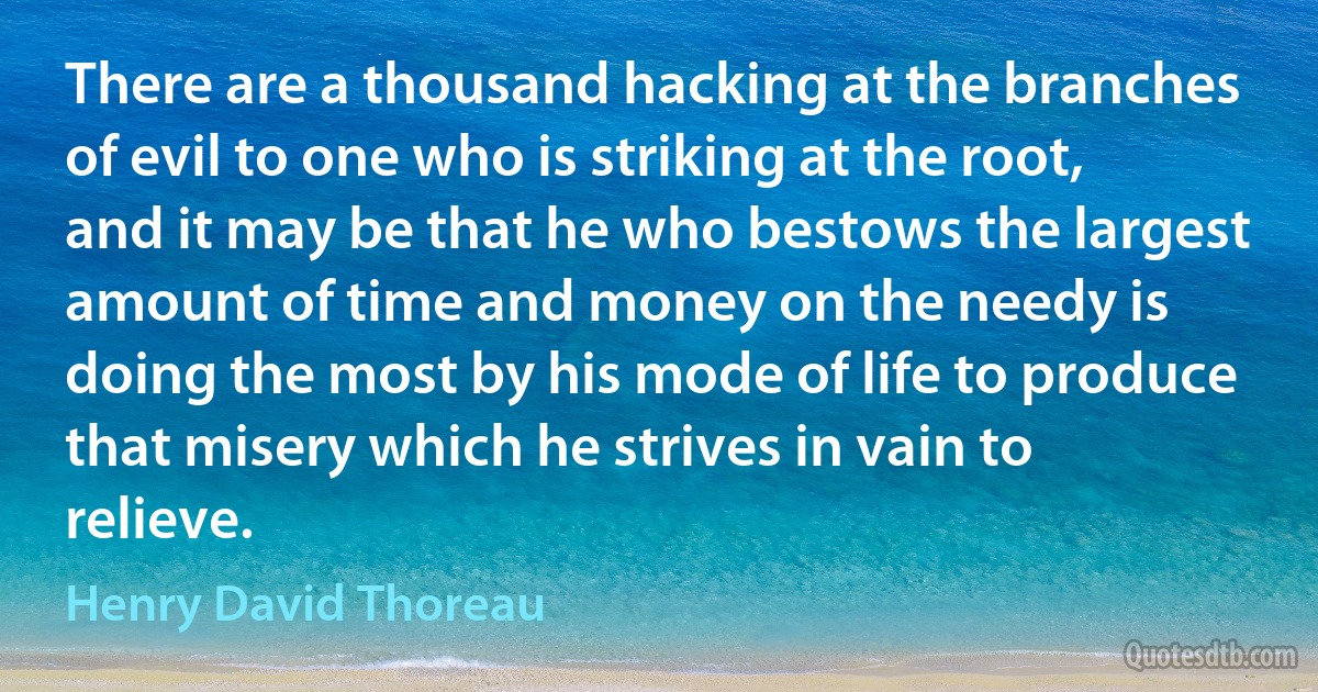 There are a thousand hacking at the branches of evil to one who is striking at the root, and it may be that he who bestows the largest amount of time and money on the needy is doing the most by his mode of life to produce that misery which he strives in vain to relieve. (Henry David Thoreau)