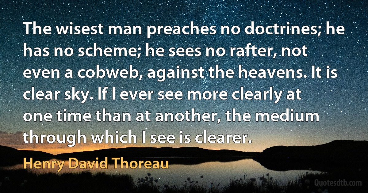 The wisest man preaches no doctrines; he has no scheme; he sees no rafter, not even a cobweb, against the heavens. It is clear sky. If I ever see more clearly at one time than at another, the medium through which I see is clearer. (Henry David Thoreau)