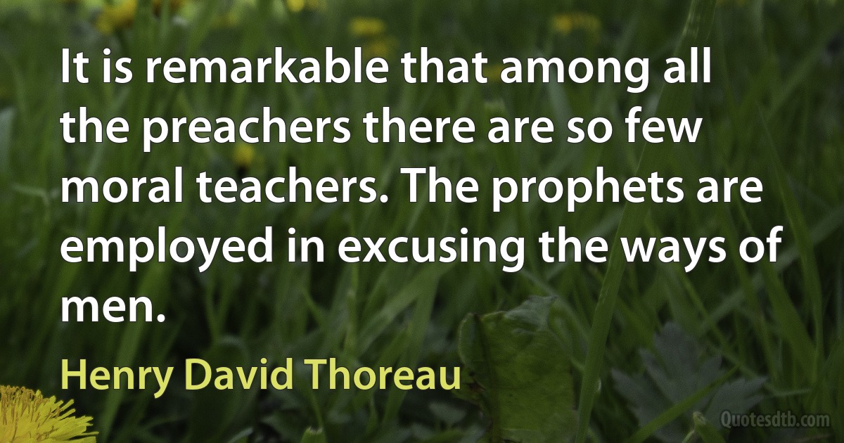 It is remarkable that among all the preachers there are so few moral teachers. The prophets are employed in excusing the ways of men. (Henry David Thoreau)