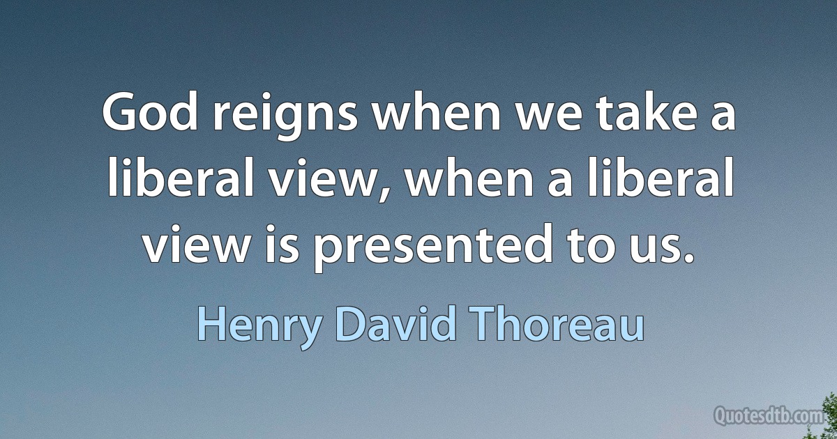 God reigns when we take a liberal view, when a liberal view is presented to us. (Henry David Thoreau)