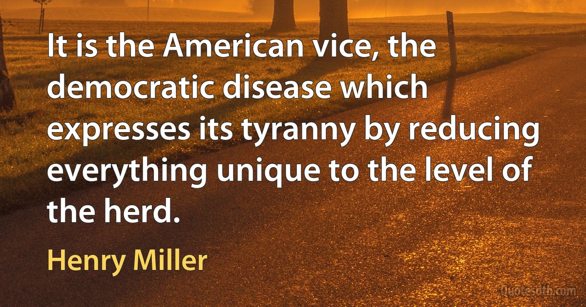 It is the American vice, the democratic disease which expresses its tyranny by reducing everything unique to the level of the herd. (Henry Miller)