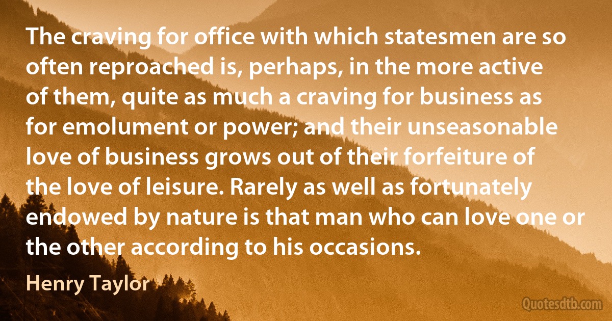 The craving for office with which statesmen are so often reproached is, perhaps, in the more active of them, quite as much a craving for business as for emolument or power; and their unseasonable love of business grows out of their forfeiture of the love of leisure. Rarely as well as fortunately endowed by nature is that man who can love one or the other according to his occasions. (Henry Taylor)