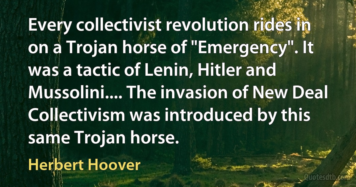 Every collectivist revolution rides in on a Trojan horse of "Emergency". It was a tactic of Lenin, Hitler and Mussolini.... The invasion of New Deal Collectivism was introduced by this same Trojan horse. (Herbert Hoover)