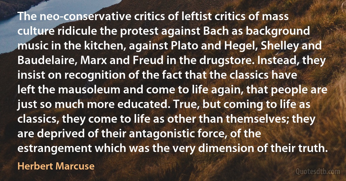 The neo-conservative critics of leftist critics of mass culture ridicule the protest against Bach as background music in the kitchen, against Plato and Hegel, Shelley and Baudelaire, Marx and Freud in the drugstore. Instead, they insist on recognition of the fact that the classics have left the mausoleum and come to life again, that people are just so much more educated. True, but coming to life as classics, they come to life as other than themselves; they are deprived of their antagonistic force, of the estrangement which was the very dimension of their truth. (Herbert Marcuse)