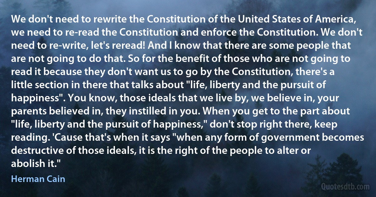 We don't need to rewrite the Constitution of the United States of America, we need to re-read the Constitution and enforce the Constitution. We don't need to re-write, let's reread! And I know that there are some people that are not going to do that. So for the benefit of those who are not going to read it because they don't want us to go by the Constitution, there's a little section in there that talks about "life, liberty and the pursuit of happiness". You know, those ideals that we live by, we believe in, your parents believed in, they instilled in you. When you get to the part about "life, liberty and the pursuit of happiness," don't stop right there, keep reading. 'Cause that's when it says "when any form of government becomes destructive of those ideals, it is the right of the people to alter or abolish it." (Herman Cain)