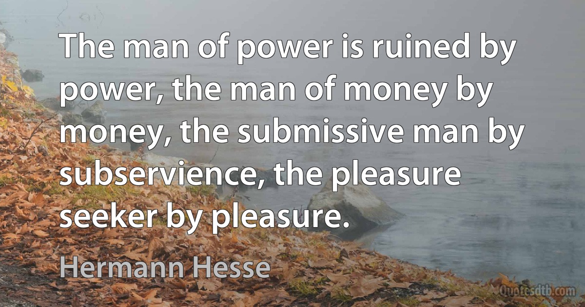 The man of power is ruined by power, the man of money by money, the submissive man by subservience, the pleasure seeker by pleasure. (Hermann Hesse)