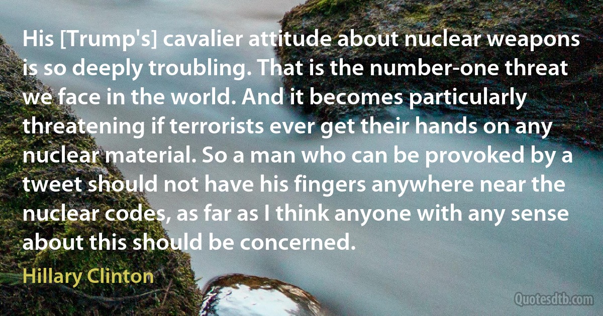 His [Trump's] cavalier attitude about nuclear weapons is so deeply troubling. That is the number-one threat we face in the world. And it becomes particularly threatening if terrorists ever get their hands on any nuclear material. So a man who can be provoked by a tweet should not have his fingers anywhere near the nuclear codes, as far as I think anyone with any sense about this should be concerned. (Hillary Clinton)