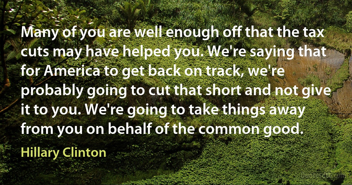 Many of you are well enough off that the tax cuts may have helped you. We're saying that for America to get back on track, we're probably going to cut that short and not give it to you. We're going to take things away from you on behalf of the common good. (Hillary Clinton)