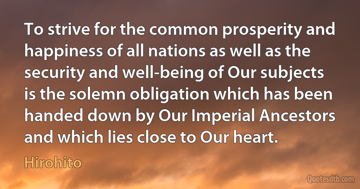 To strive for the common prosperity and happiness of all nations as well as the security and well-being of Our subjects is the solemn obligation which has been handed down by Our Imperial Ancestors and which lies close to Our heart. (Hirohito)