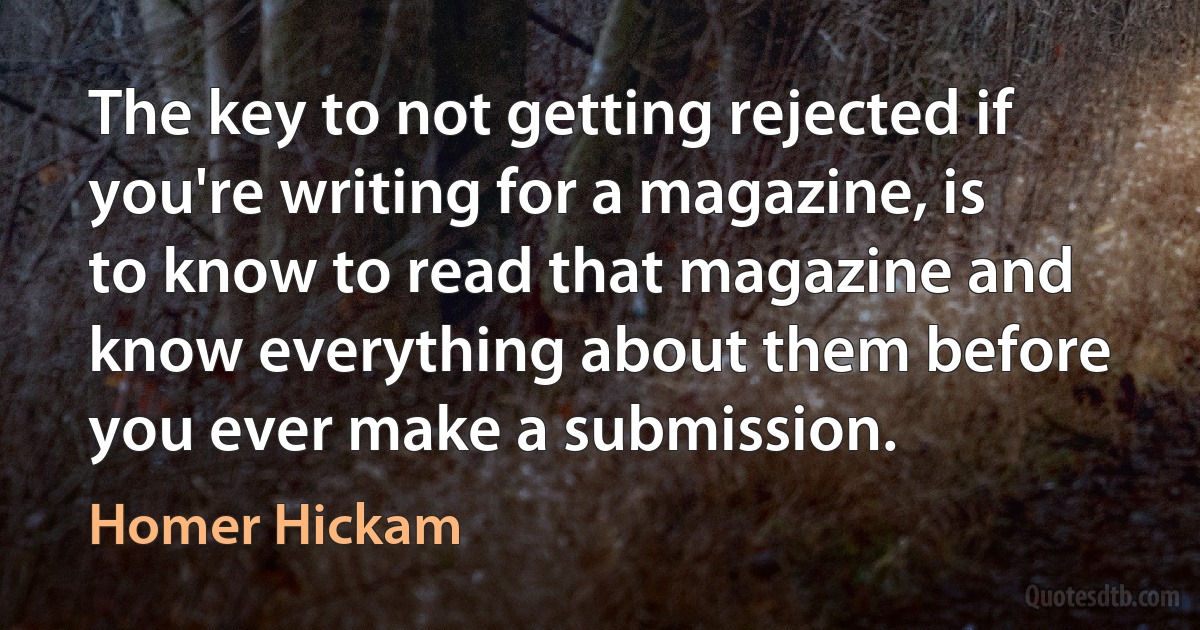 The key to not getting rejected if you're writing for a magazine, is to know to read that magazine and know everything about them before you ever make a submission. (Homer Hickam)