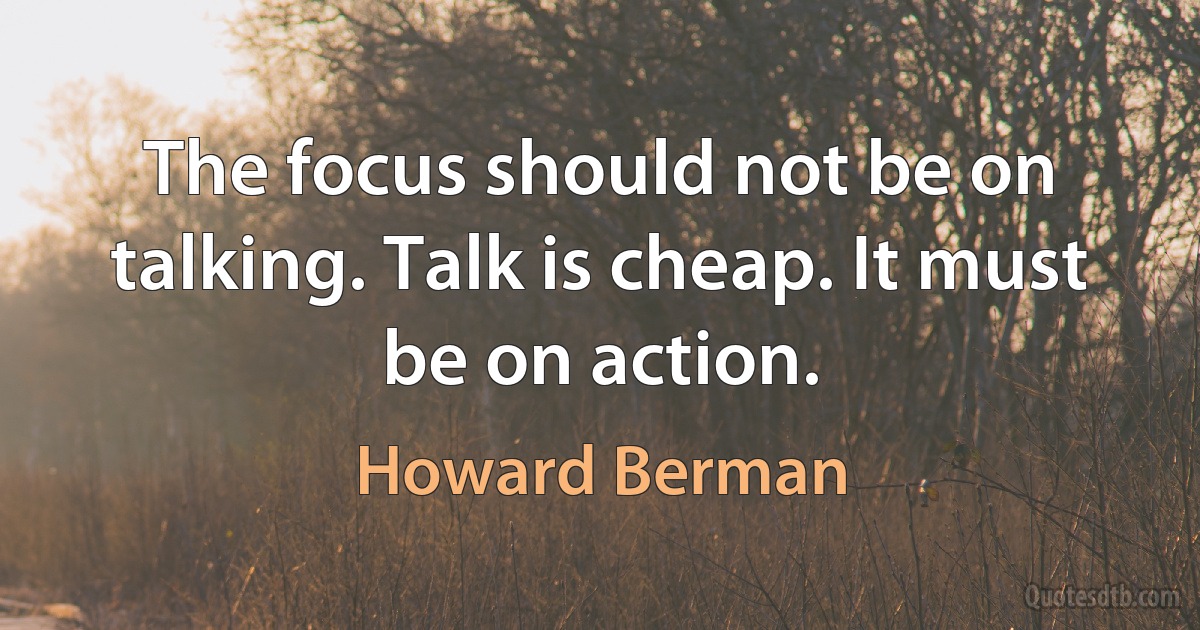 The focus should not be on talking. Talk is cheap. It must be on action. (Howard Berman)