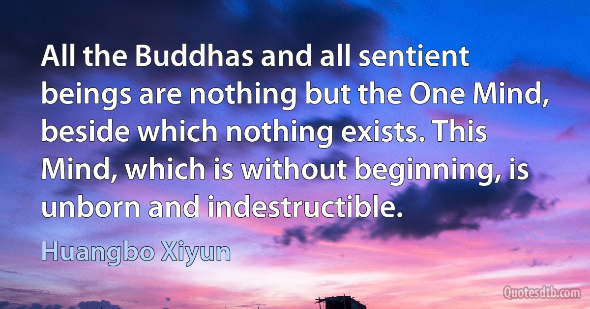 All the Buddhas and all sentient beings are nothing but the One Mind, beside which nothing exists. This Mind, which is without beginning, is unborn and indestructible. (Huangbo Xiyun)