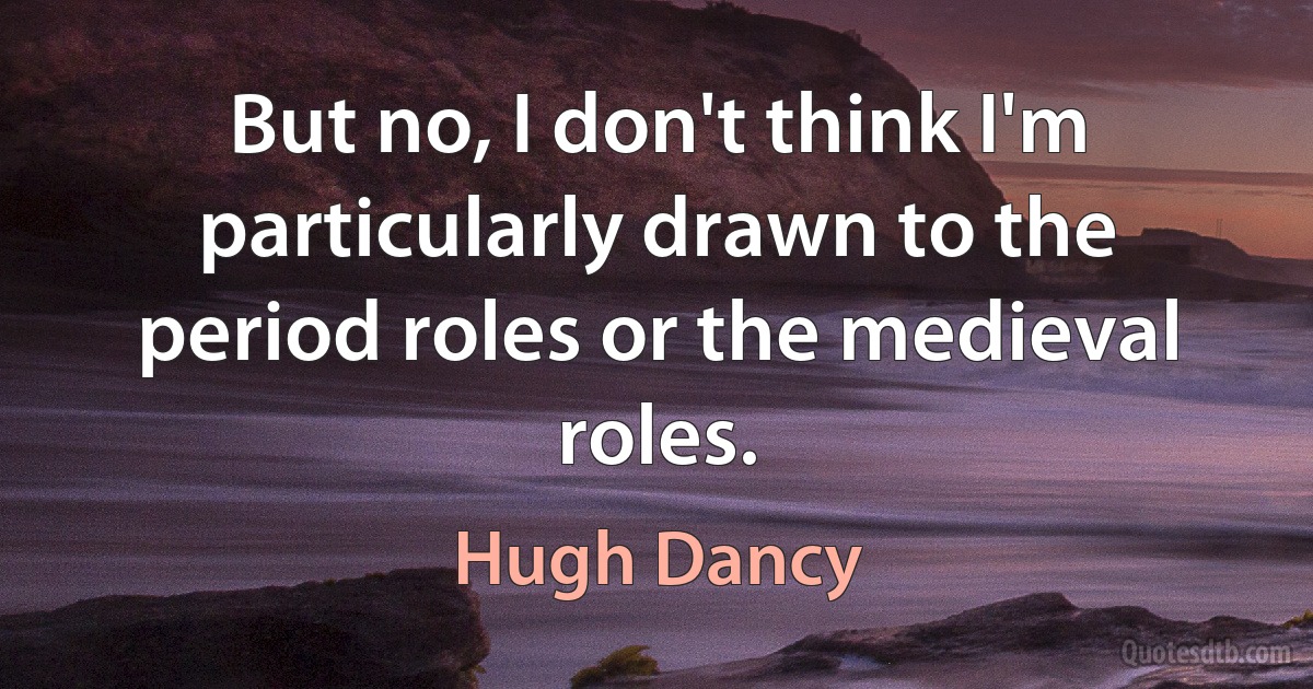 But no, I don't think I'm particularly drawn to the period roles or the medieval roles. (Hugh Dancy)