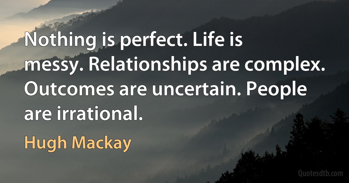 Nothing is perfect. Life is messy. Relationships are complex. Outcomes are uncertain. People are irrational. (Hugh Mackay)