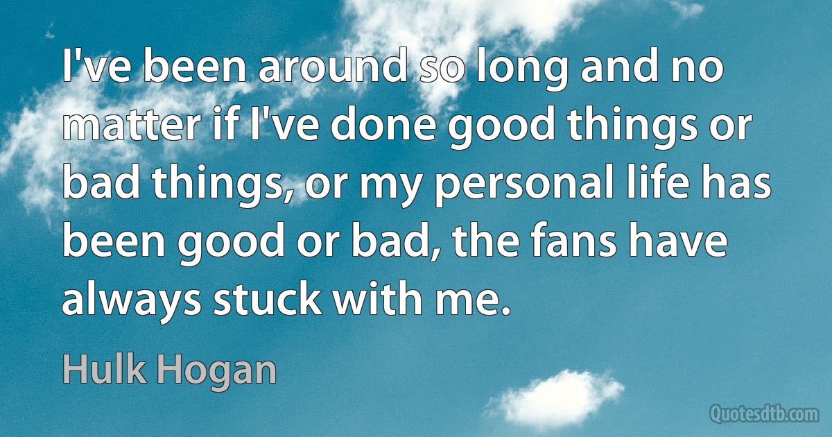 I've been around so long and no matter if I've done good things or bad things, or my personal life has been good or bad, the fans have always stuck with me. (Hulk Hogan)