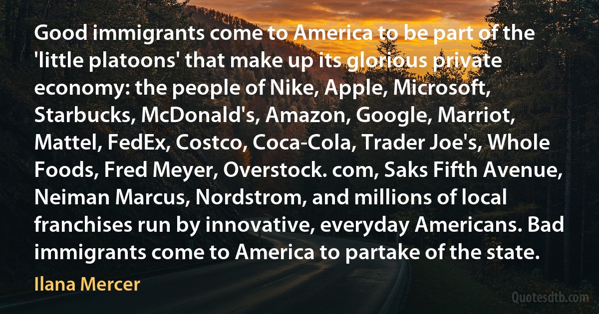 Good immigrants come to America to be part of the 'little platoons' that make up its glorious private economy: the people of Nike, Apple, Microsoft, Starbucks, McDonald's, Amazon, Google, Marriot, Mattel, FedEx, Costco, Coca-Cola, Trader Joe's, Whole Foods, Fred Meyer, Overstock. com, Saks Fifth Avenue, Neiman Marcus, Nordstrom, and millions of local franchises run by innovative, everyday Americans. Bad immigrants come to America to partake of the state. (Ilana Mercer)