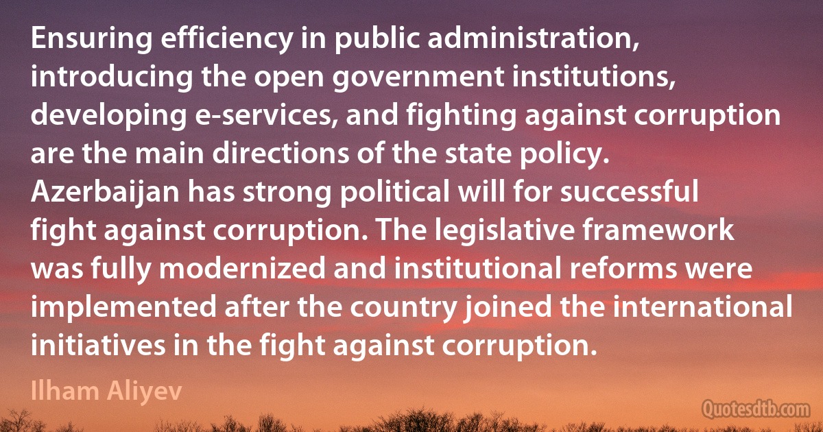 Ensuring efficiency in public administration, introducing the open government institutions, developing e-services, and fighting against corruption are the main directions of the state policy. Azerbaijan has strong political will for successful fight against corruption. The legislative framework was fully modernized and institutional reforms were implemented after the country joined the international initiatives in the fight against corruption. (Ilham Aliyev)