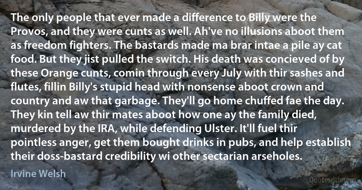 The only people that ever made a difference to Billy were the Provos, and they were cunts as well. Ah've no illusions aboot them as freedom fighters. The bastards made ma brar intae a pile ay cat food. But they jist pulled the switch. His death was concieved of by these Orange cunts, comin through every July with thir sashes and flutes, fillin Billy's stupid head with nonsense aboot crown and country and aw that garbage. They'll go home chuffed fae the day. They kin tell aw thir mates aboot how one ay the family died, murdered by the IRA, while defending Ulster. It'll fuel thir pointless anger, get them bought drinks in pubs, and help establish their doss-bastard credibility wi other sectarian arseholes. (Irvine Welsh)